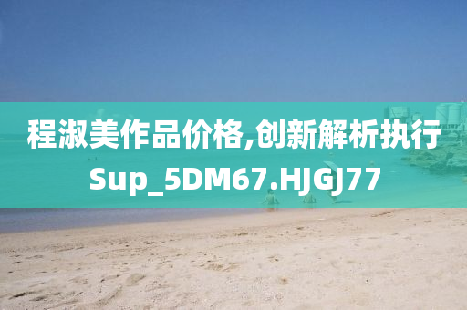 程淑美作品价格,创新解析执行Sup_5DM67.HJGJ77