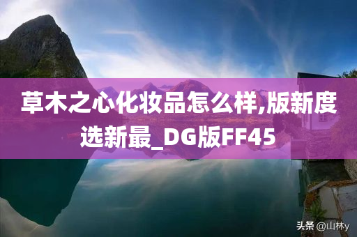 草木之心化妆品怎么样,版新度选新最_DG版FF45