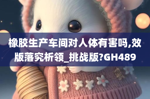 橡胶生产车间对人体有害吗,效版落究析领_挑战版?GH489