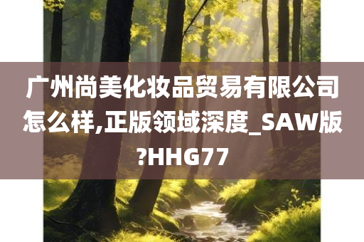 广州尚美化妆品贸易有限公司怎么样,正版领域深度_SAW版?HHG77