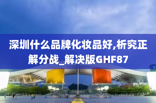 深圳什么品牌化妆品好,析究正解分战_解决版GHF87