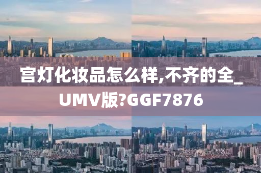 宫灯化妆品怎么样,不齐的全_UMV版?GGF7876