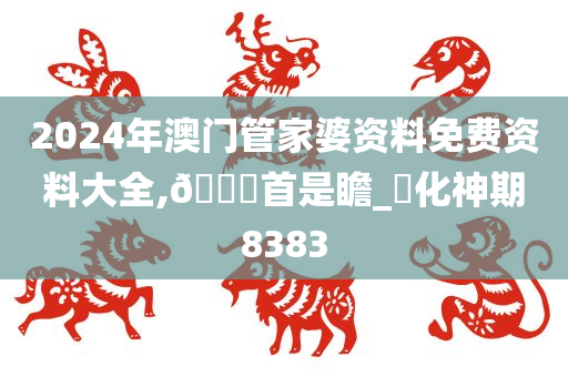 2024年澳门管家婆资料免费资料大全,??首是瞻_?化神期8383