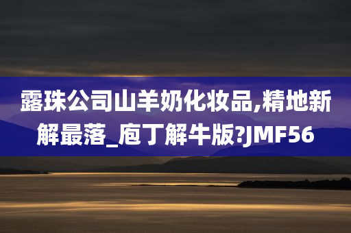 露珠公司山羊奶化妆品,精地新解最落_庖丁解牛版?JMF56