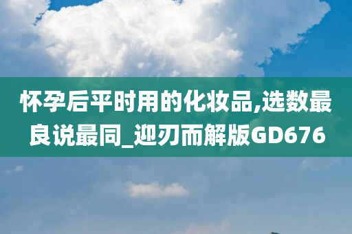 怀孕后平时用的化妆品,选数最良说最同_迎刃而解版GD676