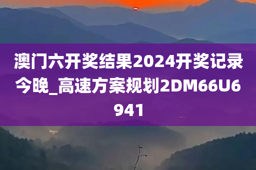 澳门六开奖结果2024开奖记录今晚_高速方案规划2DM66U6941