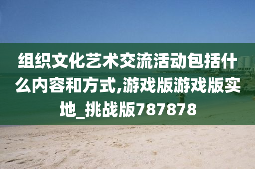 组织文化艺术交流活动包括什么内容和方式,游戏版游戏版实地_挑战版787878