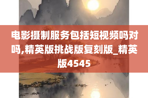 电影摄制服务包括短视频吗对吗,精英版挑战版复刻版_精英版4545