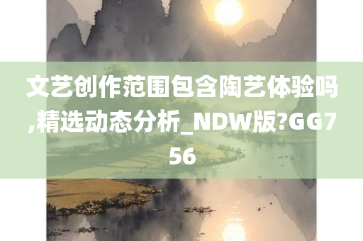 文艺创作范围包含陶艺体验吗,精选动态分析_NDW版?GG756