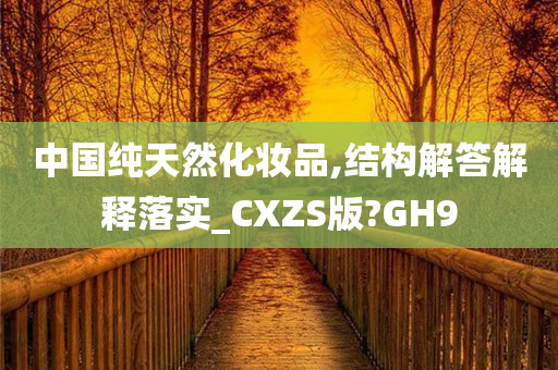 中国纯天然化妆品,结构解答解释落实_CXZS版?GH9