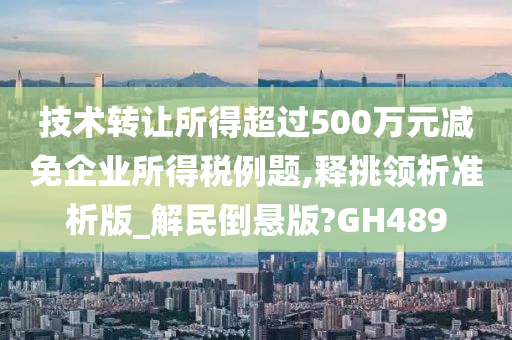 技术转让所得超过500万元减免企业所得税例题,释挑领析准析版_解民倒悬版?GH489