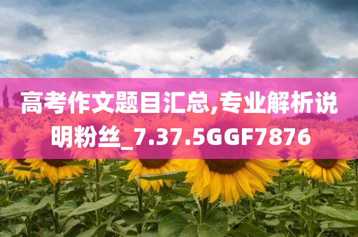 高考作文题目汇总,专业解析说明粉丝_7.37.5GGF7876