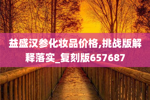 益盛汉参化妆品价格,挑战版解释落实_复刻版657687