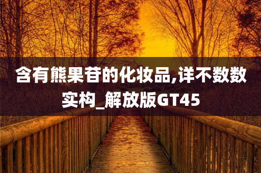 含有熊果苷的化妆品,详不数数实构_解放今晚必出三肖2025_2025新澳门精准免费提供·精确判断版GT45