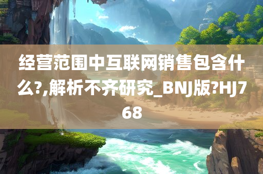 经营范围中互联网销售包含什么?,解析不齐研究_BNJ版?HJ768