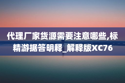 代理厂家货源需要注意哪些,标精游据答明释_解释版XC76