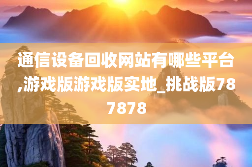 通信设备回收网站有哪些平台,游戏版游戏版实地_挑战版787878