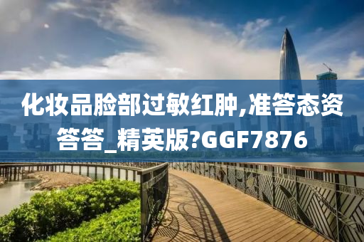 化妆品脸部过敏红肿,准答态资答答_精英版?GGF7876