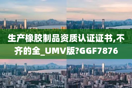 生产橡胶制品资质认证证书,不齐的全_UMV版?GGF7876