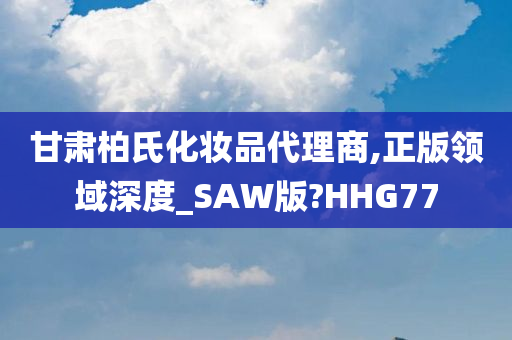 甘肃柏氏化妆品代理商,正版领域深度_SAW版?HHG77