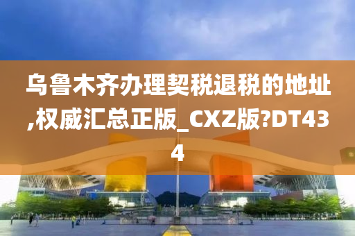 乌鲁木齐办理契税退税的地址,权威汇总正版_CXZ版?DT434