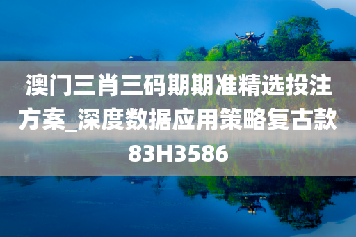 澳门三肖三码期期准精选投注方案_深度数据应用策略复古款83H3586