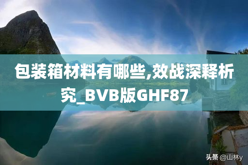 包装箱材料有哪些,效战深释析究_BVB版GHF87