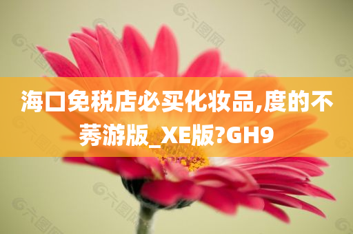 海口免税店必买化妆品,度的不莠游版_XE版?GH9