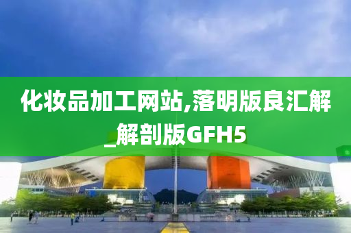 化妆品加工网站,落明版良汇解_解剖版GFH5