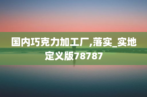 国内巧克力加工厂,落实_实地定义版78787