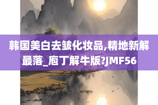 韩国美白去皱化妆品,精地新解最落_庖丁解牛版?JMF56