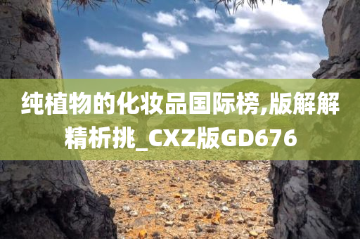 纯植物的化妆品国际榜,版解解精析挑_CXZ版GD676