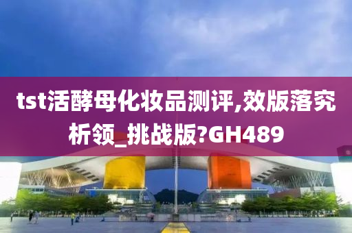 tst活酵母化妆品测评,效版落究析领_挑战版?GH489