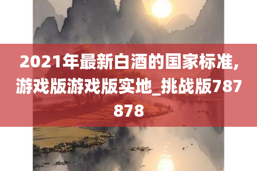 2021年最新白酒的国家标准,游戏版游戏版实地_挑战版787878