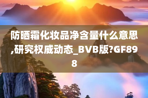 防晒霜化妆品净含量什么意思,研究权威动态_BVB版?GF898