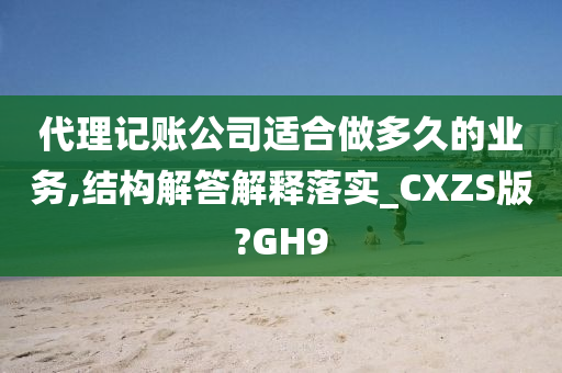 代理记账公司适合做多久的业务,结构解答解释落实_CXZS版?GH9