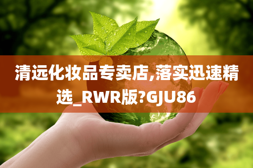 清远化妆品专卖店,落实迅速精选_RWR版?GJU86