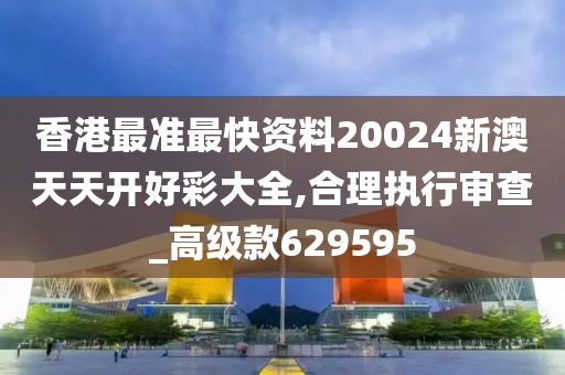 香港最准最快资料20024新澳天天开好彩大全,合理执行审查_高级款629595