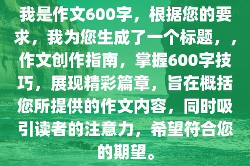 我是作文600字，根据您的要求，我为您生成了一个标题，，作文创作指南，掌握600字技巧，展现精彩篇章，旨在概括您所提供的作文内容，同时吸引读者的注意力，希望符合您的期望。