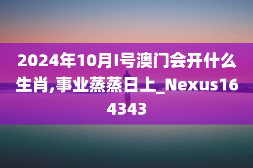 2024年10月I号澳门会开什么生肖,事业蒸蒸日上_Nexus164343