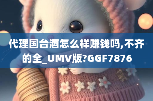 代理国台酒怎么样赚钱吗,不齐的全_UMV版?GGF7876