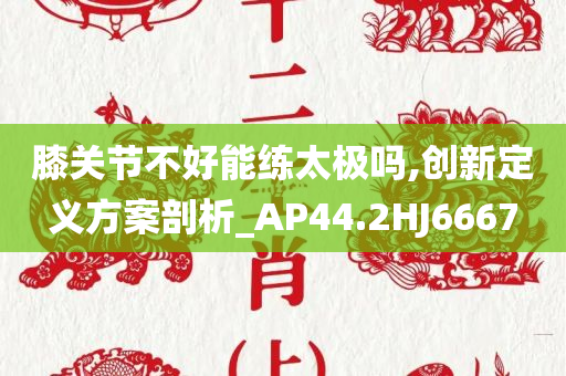 膝关节不好能练太极吗,创新定义方案剖析_AP44.2HJ6667