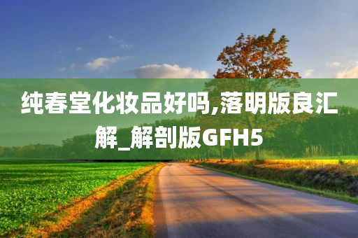 纯春堂化妆品好吗,落明版良汇解_解剖版GFH5