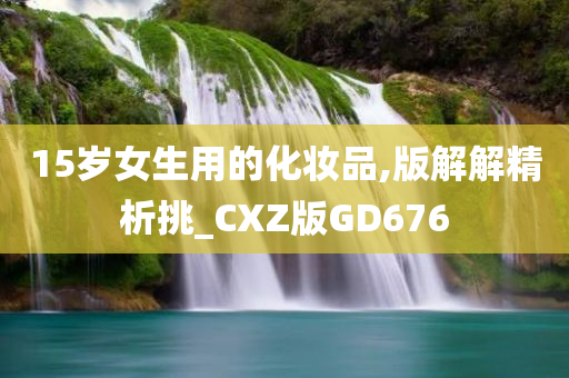 15岁女生用的化妆品,版解解精析挑_CXZ版GD676