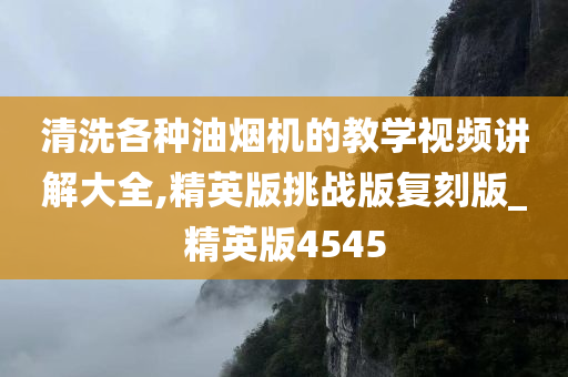 清洗各种油烟机的教学视频讲解大全,精英版挑战版复刻版_精英版4545