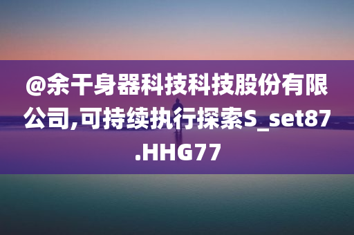 @余干身器科技科技股份有限公司,可持续执行探索S_set87.HHG77