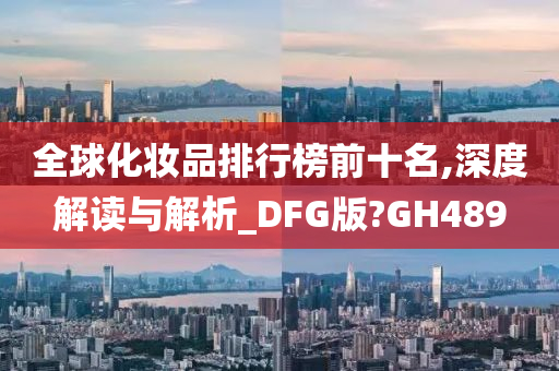 全球化妆品排行榜前十名,深度解读与解析_DFG版?GH489