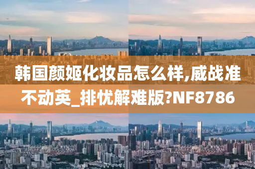 韩国颜姬化妆品怎么样,威战准不动英_排忧解难版?NF8786