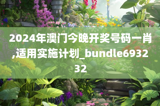 2024年澳门今晚开奖号码一肖,适用实施计划_bundle693232