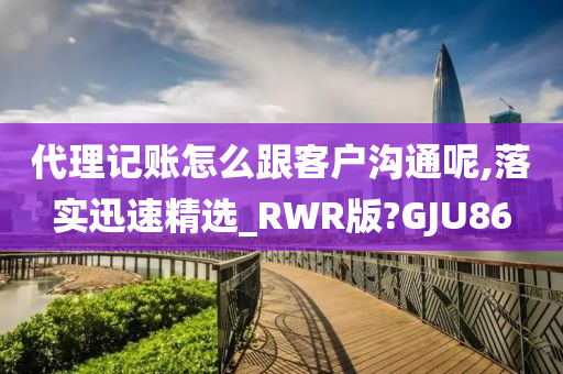 代理记账怎么跟客户沟通呢,落实迅速精选_RWR版?GJU86